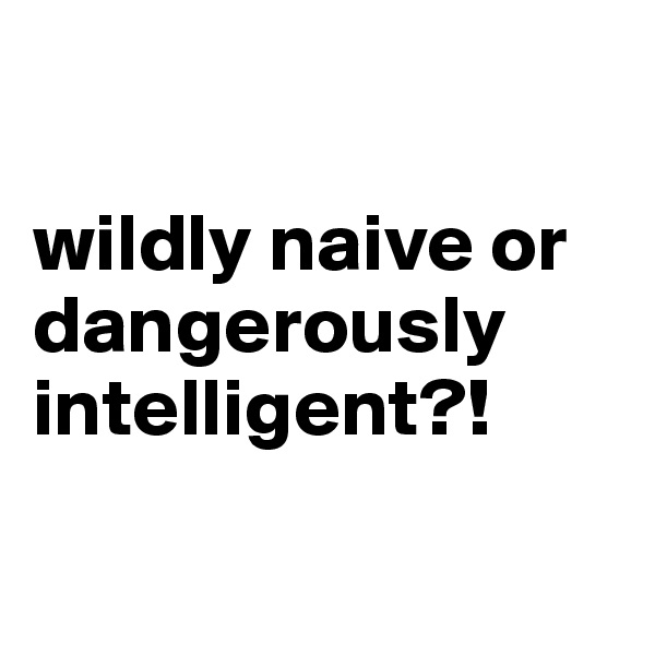 

wildly naive or dangerously intelligent?!

