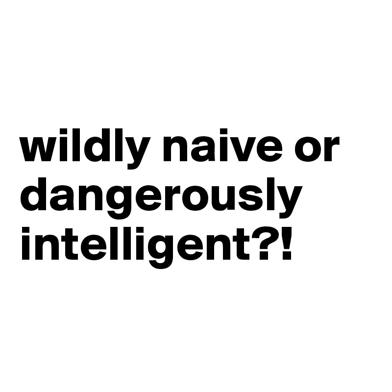 

wildly naive or dangerously intelligent?!

