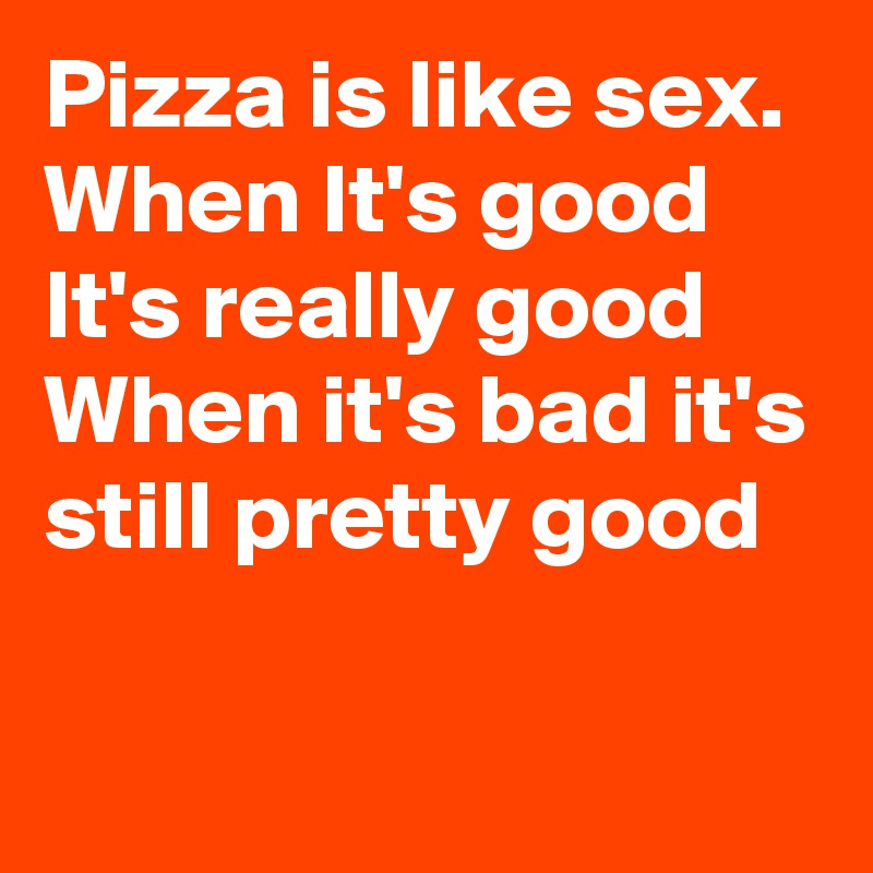 Pizza is like sex. When It's good It's really good When it's bad it's still pretty good

