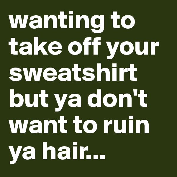 wanting to take off your sweatshirt but ya don't want to ruin ya hair...