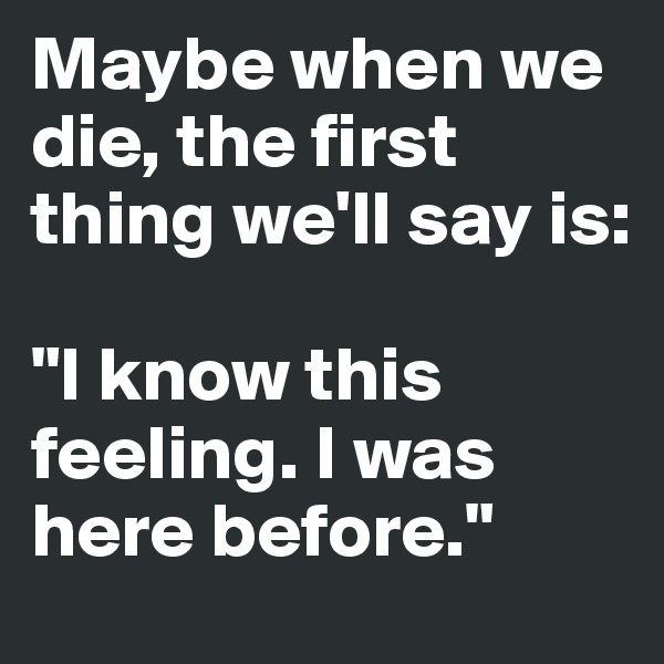 Maybe when we die, the first thing we'll say is: 

"I know this feeling. I was here before."