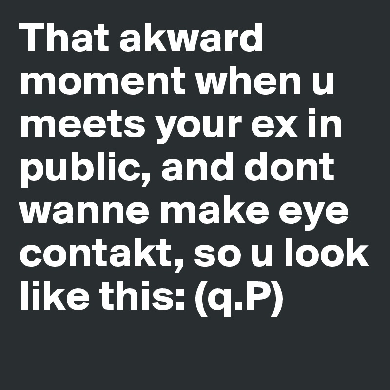 That akward moment when u meets your ex in public, and dont wanne make eye contakt, so u look like this: (q.P)
                         