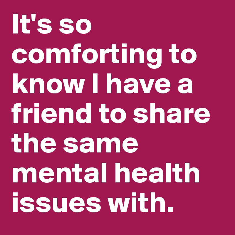 It's so comforting to know I have a friend to share the same mental health issues with.