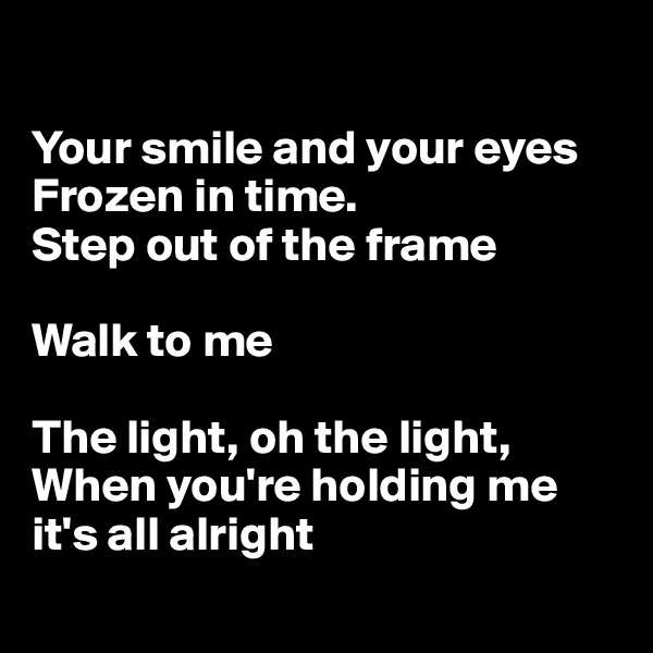 

Your smile and your eyes
Frozen in time. 
Step out of the frame 

Walk to me

The light, oh the light, When you're holding me it's all alright
