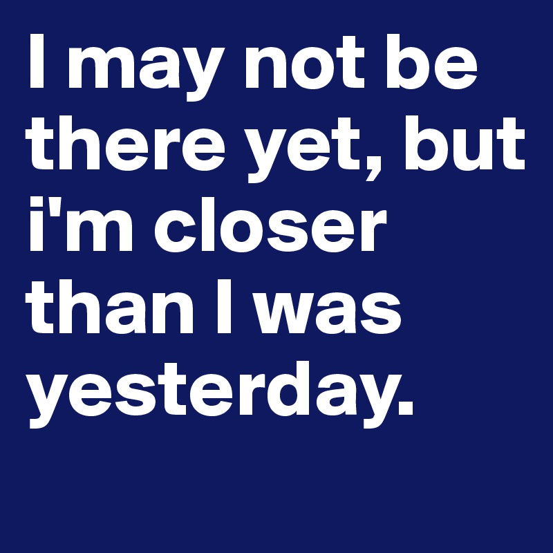 I may not be there yet, but i'm closer than I was yesterday.