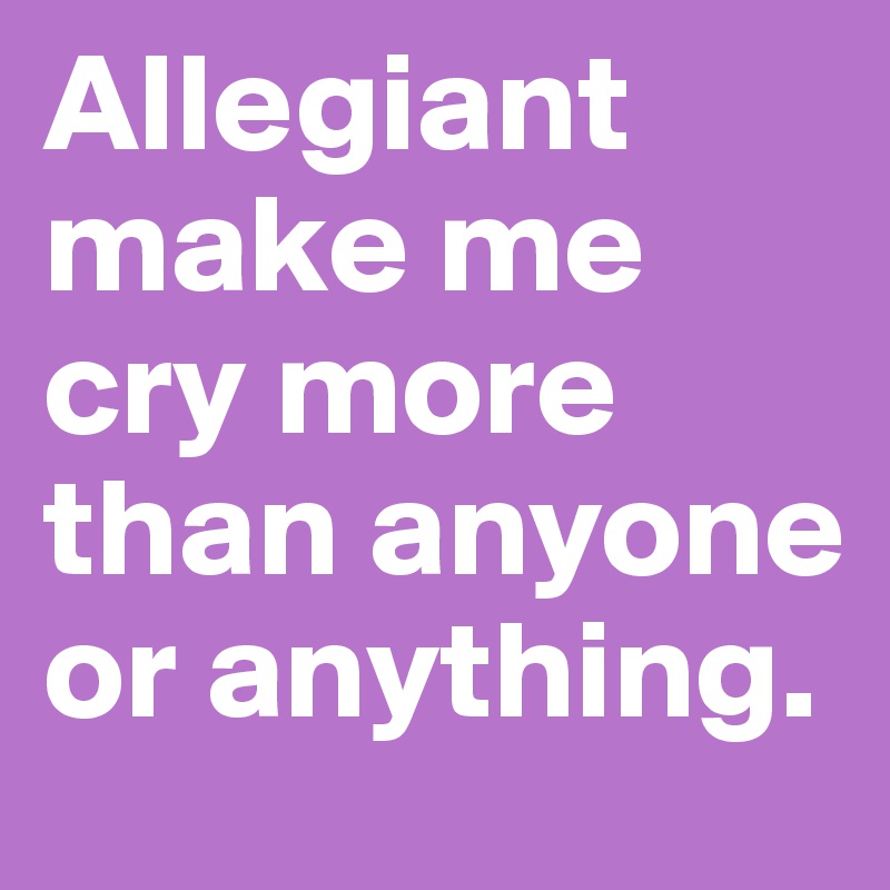 Allegiant make me cry more than anyone or anything.