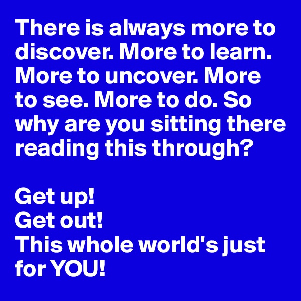 There is always more to discover. More to learn. More to uncover. More to see. More to do. So why are you sitting there reading this through?

Get up!
Get out!
This whole world's just for YOU!