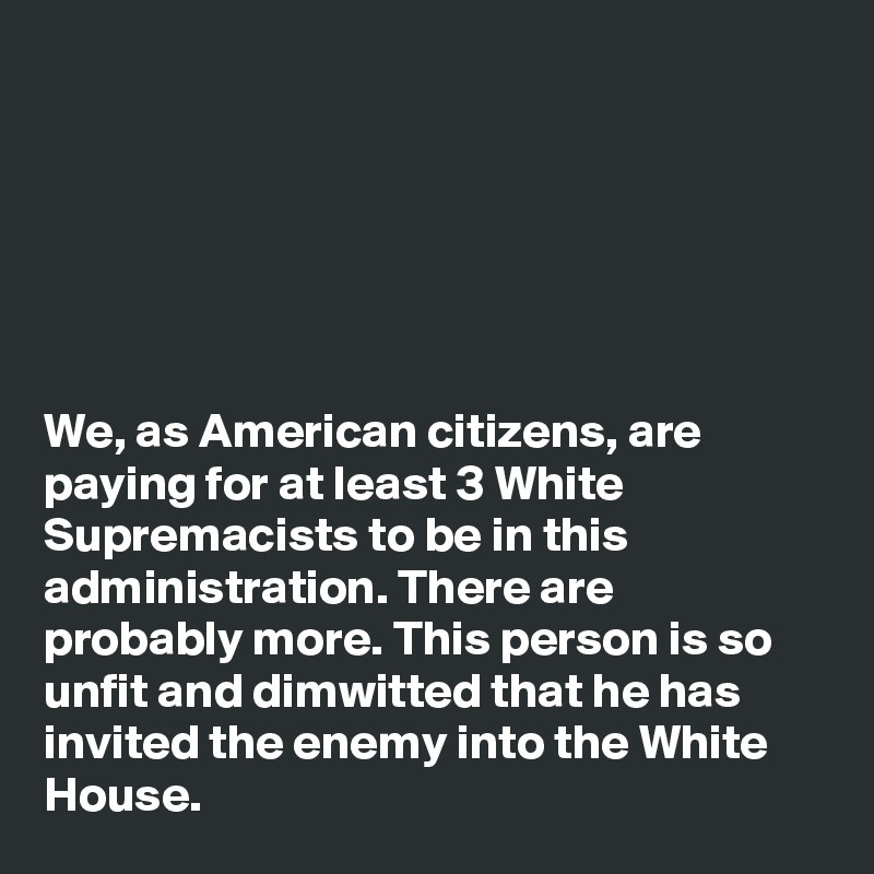 






We, as American citizens, are paying for at least 3 White Supremacists to be in this administration. There are probably more. This person is so unfit and dimwitted that he has invited the enemy into the White House. 