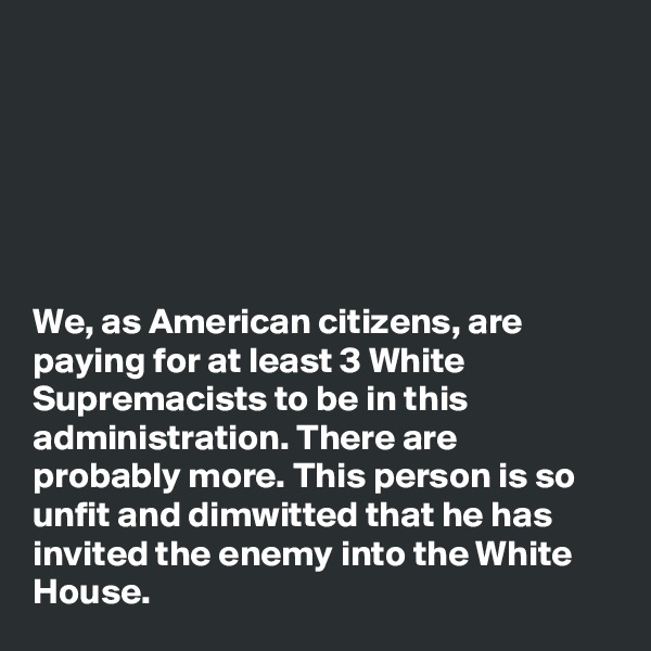 






We, as American citizens, are paying for at least 3 White Supremacists to be in this administration. There are probably more. This person is so unfit and dimwitted that he has invited the enemy into the White House. 