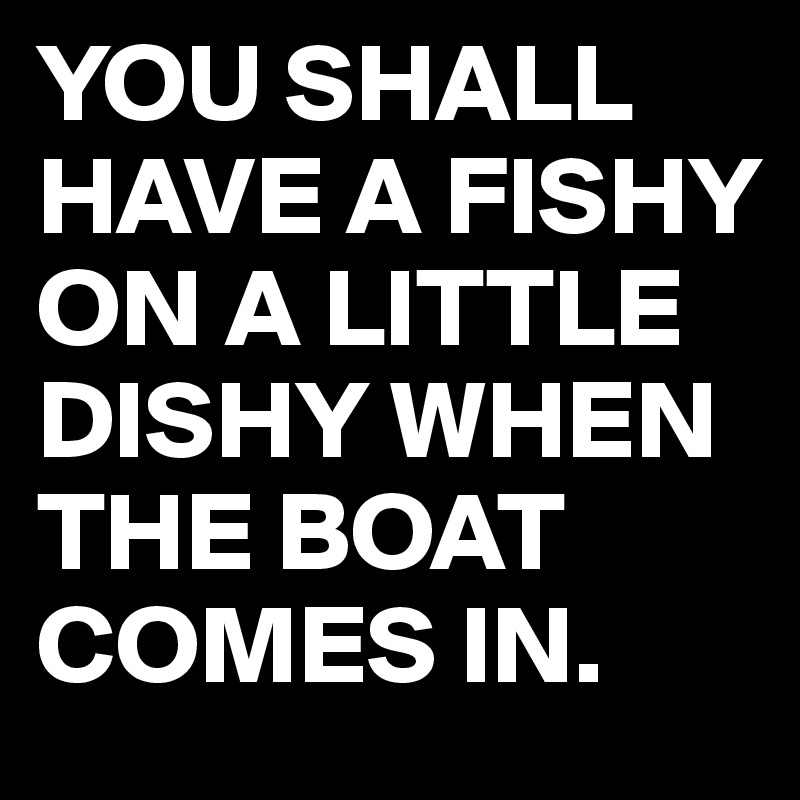 YOU SHALL HAVE A FISHY ON A LITTLE DISHY WHEN THE BOAT COMES IN.