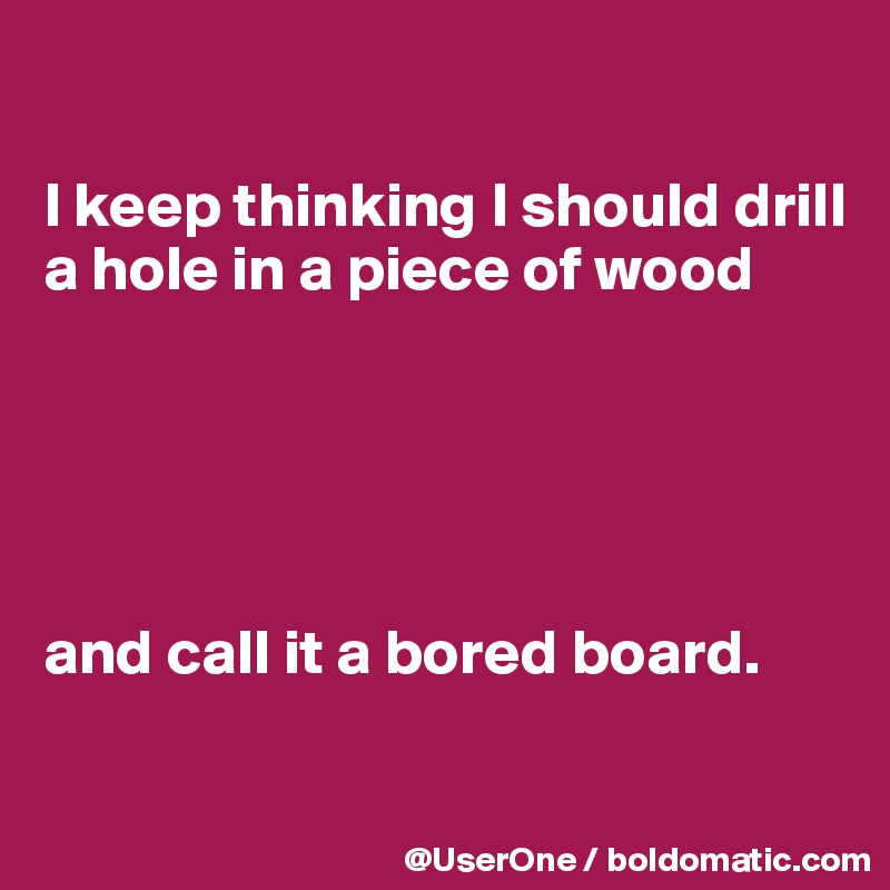 

I keep thinking I should drill a hole in a piece of wood





and call it a bored board.


