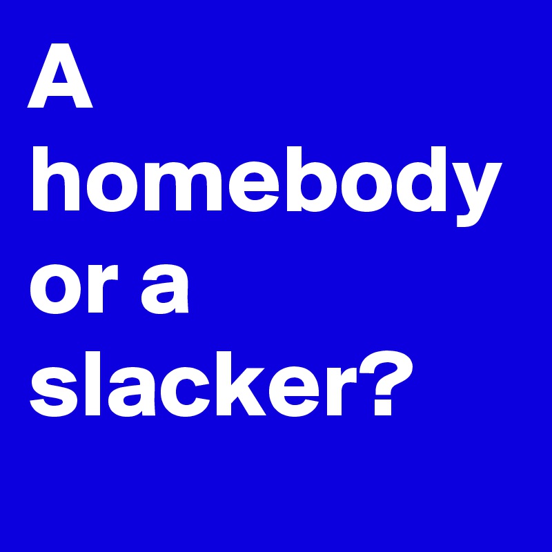 A homebody or a slacker?
