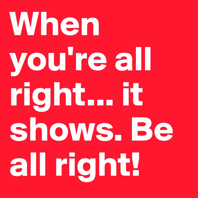 When you're all right... it shows. Be all right!