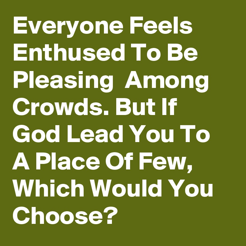 Everyone Feels Enthused To Be Pleasing  Among Crowds. But If God Lead You To A Place Of Few, Which Would You Choose?