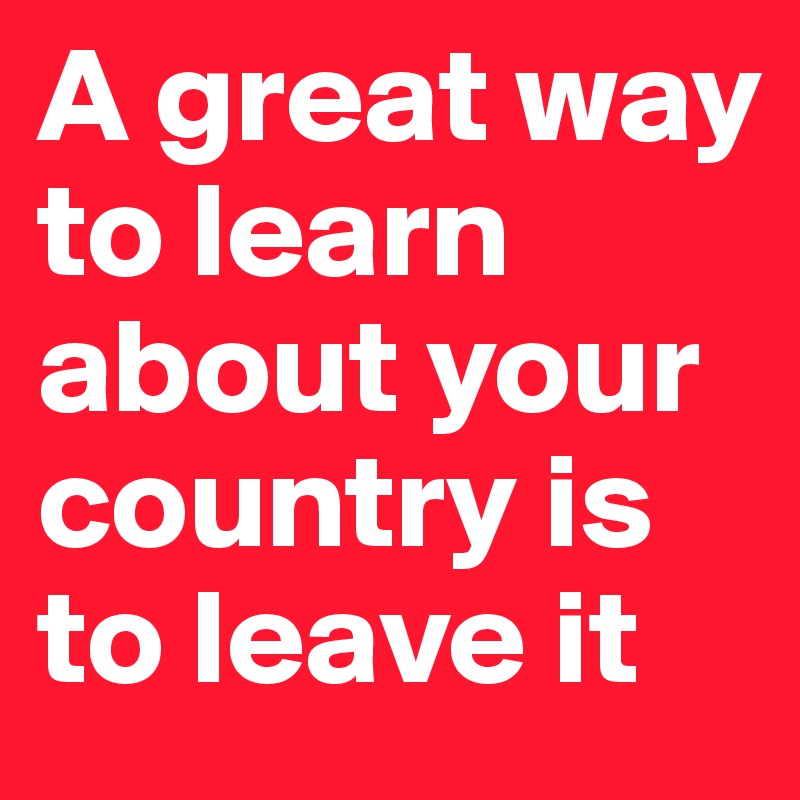 A great way to learn about your country is to leave it