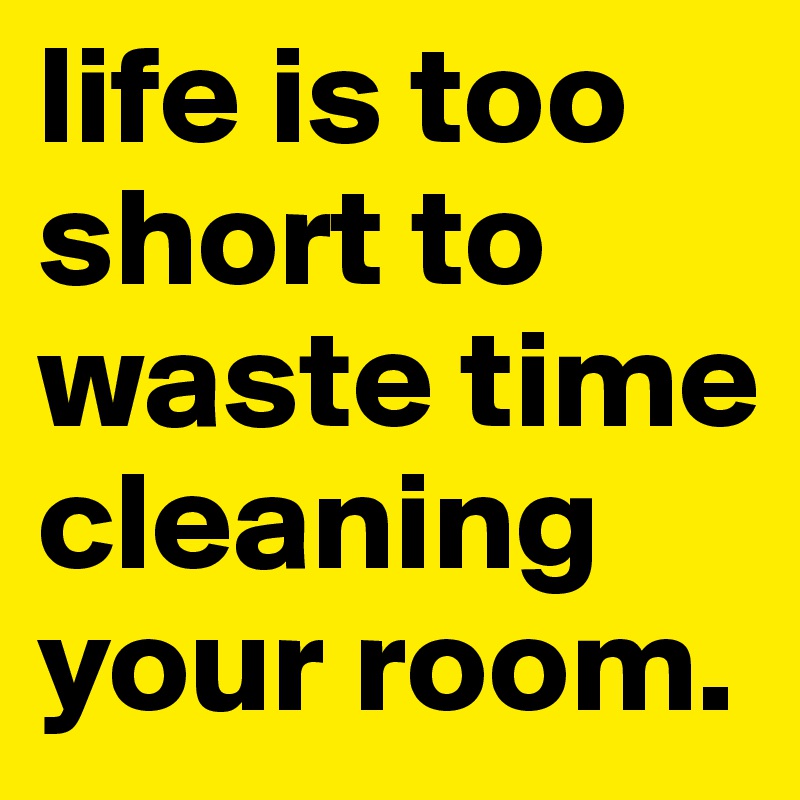life is too short to waste time cleaning your room.