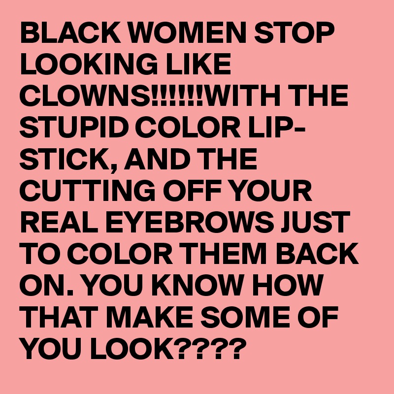 BLACK WOMEN STOP LOOKING LIKE CLOWNS!!!!!!WITH THE STUPID COLOR LIP-STICK, AND THE CUTTING OFF YOUR REAL EYEBROWS JUST TO COLOR THEM BACK ON. YOU KNOW HOW THAT MAKE SOME OF YOU LOOK????