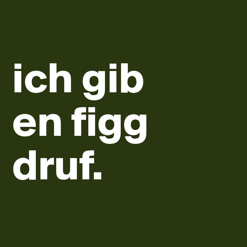 
ich gib
en figg 
druf.
