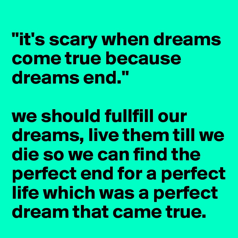 
"it's scary when dreams come true because dreams end."

we should fullfill our dreams, live them till we die so we can find the perfect end for a perfect life which was a perfect dream that came true.