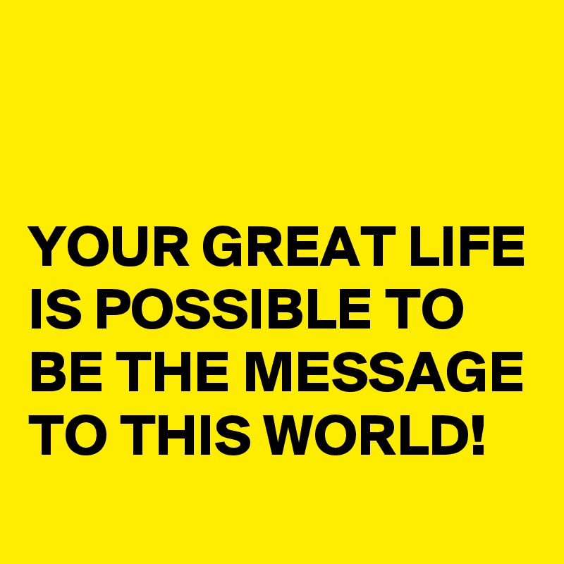


YOUR GREAT LIFE IS POSSIBLE TO BE THE MESSAGE TO THIS WORLD!
