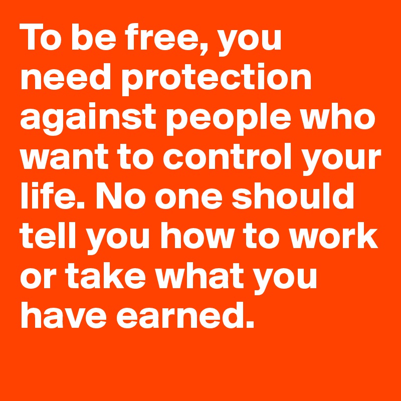 To be free, you need protection against people who want to control your life. No one should tell you how to work or take what you have earned.