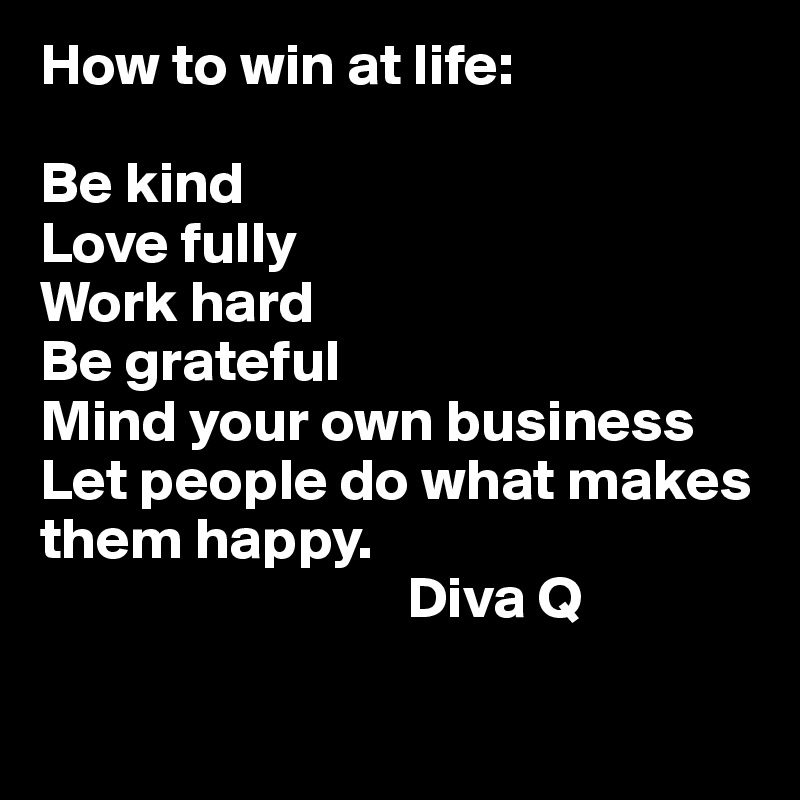 How to win at life:

Be kind 
Love fully 
Work hard
Be grateful 
Mind your own business
Let people do what makes them happy. 
                               Diva Q 

                             
