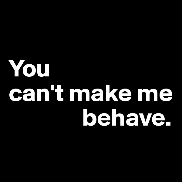 

You 
can't make me     
               behave.
