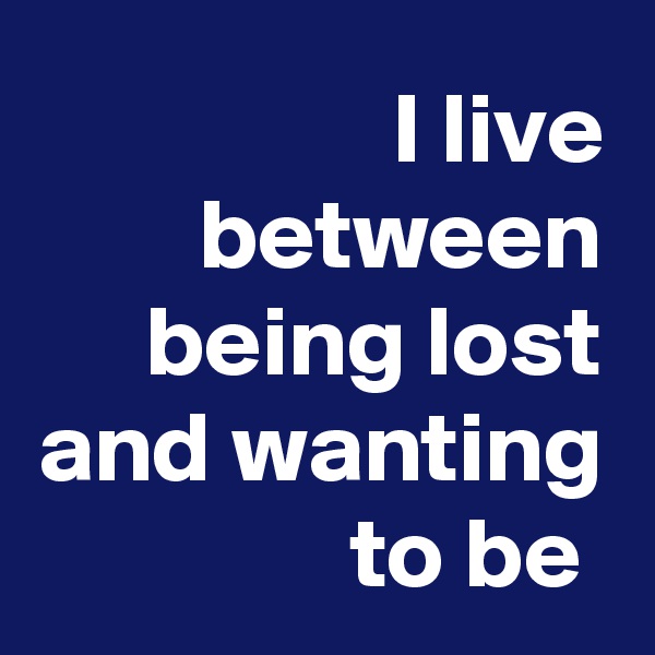 I live between being lost and wanting to be 