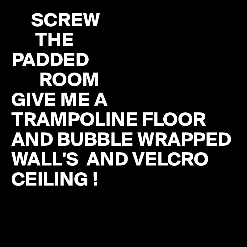      SCREW
      THE
PADDED
       ROOM
GIVE ME A TRAMPOLINE FLOOR AND BUBBLE WRAPPED WALL'S  AND VELCRO CEILING ! 

