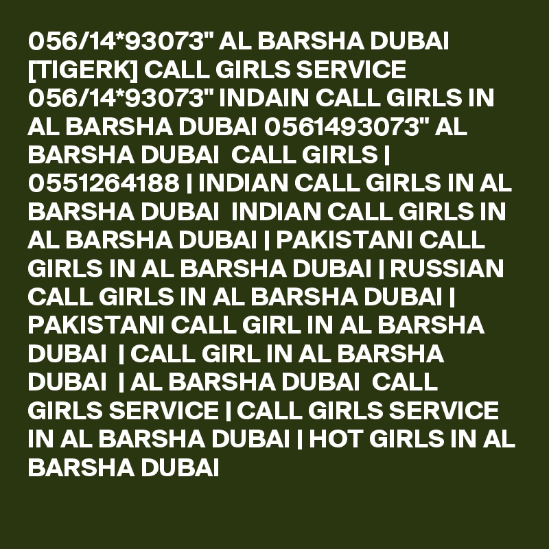 056/14*93073" AL BARSHA DUBAI [TIGERK] CALL GIRLS SERVICE 056/14*93073" INDAIN CALL GIRLS IN AL BARSHA DUBAI 0561493073" AL BARSHA DUBAI  CALL GIRLS | 0551264188 | INDIAN CALL GIRLS IN AL BARSHA DUBAI  INDIAN CALL GIRLS IN AL BARSHA DUBAI | PAKISTANI CALL GIRLS IN AL BARSHA DUBAI | RUSSIAN CALL GIRLS IN AL BARSHA DUBAI | PAKISTANI CALL GIRL IN AL BARSHA DUBAI  | CALL GIRL IN AL BARSHA DUBAI  | AL BARSHA DUBAI  CALL GIRLS SERVICE | CALL GIRLS SERVICE IN AL BARSHA DUBAI | HOT GIRLS IN AL BARSHA DUBAI
