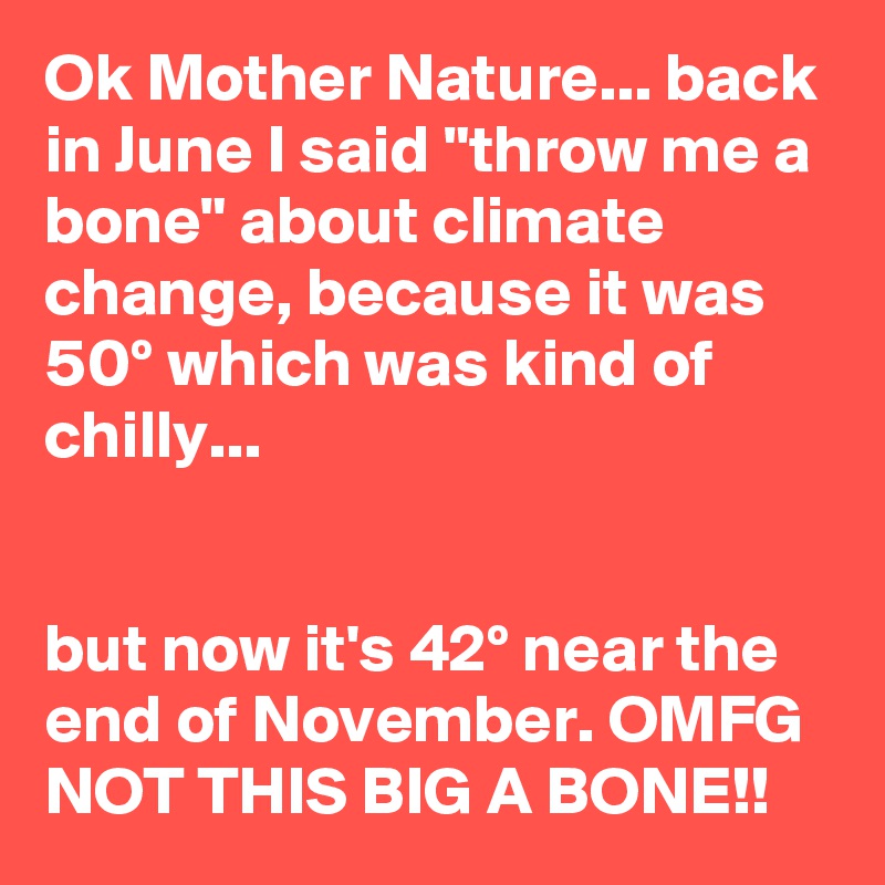 Ok Mother Nature... back in June I said "throw me a bone" about climate change, because it was 50º which was kind of chilly...


but now it's 42º near the end of November. OMFG NOT THIS BIG A BONE!!