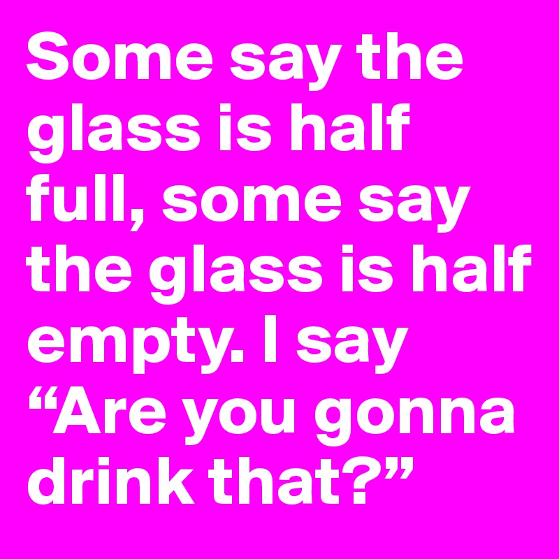 Some say the glass is half full, some say the glass is half empty. I say “Are you gonna drink that?”