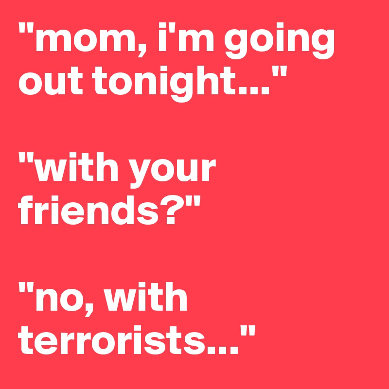 "mom, i'm going out tonight..."

"with your friends?" 

"no, with terrorists..."