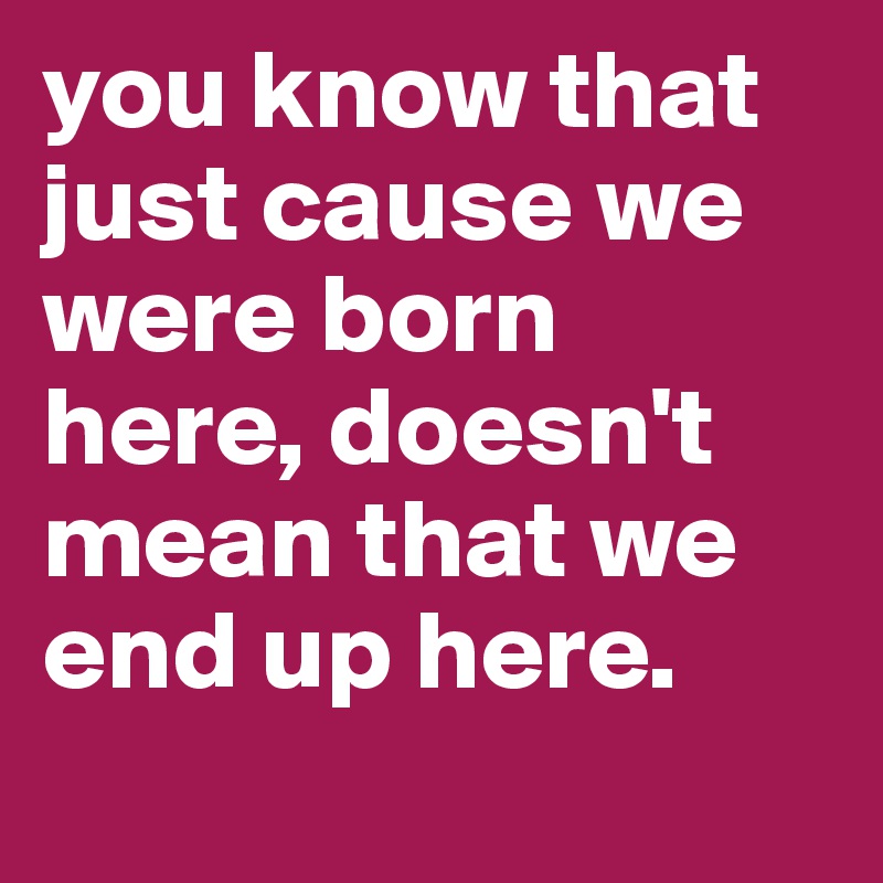 you know that just cause we were born here, doesn't mean that we end up here. 
