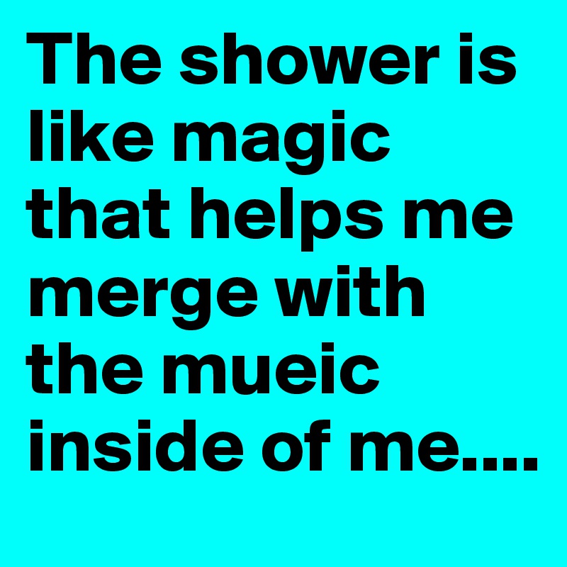 The shower is like magic that helps me merge with the mueic inside of me....