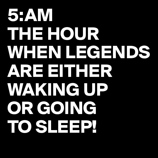 5:AM
THE HOUR WHEN LEGENDS
ARE EITHER WAKING UP 
OR GOING
TO SLEEP!