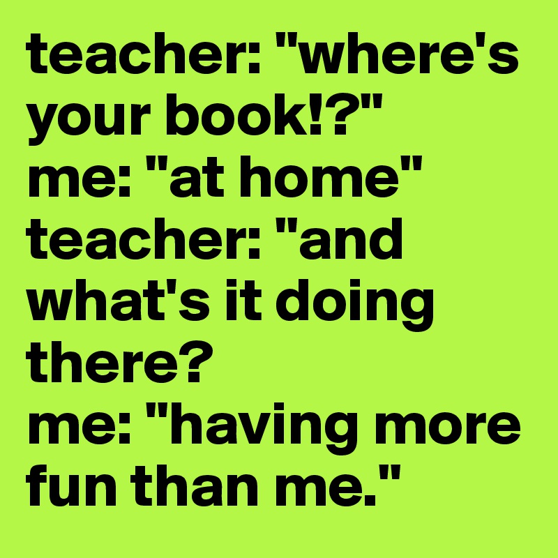 teacher: "where's your book!?"
me: "at home"
teacher: "and what's it doing there?
me: "having more fun than me."