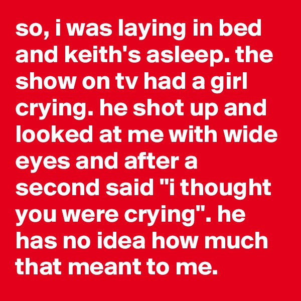 so, i was laying in bed and keith's asleep. the show on tv had a girl crying. he shot up and looked at me with wide eyes and after a second said "i thought you were crying". he has no idea how much that meant to me.