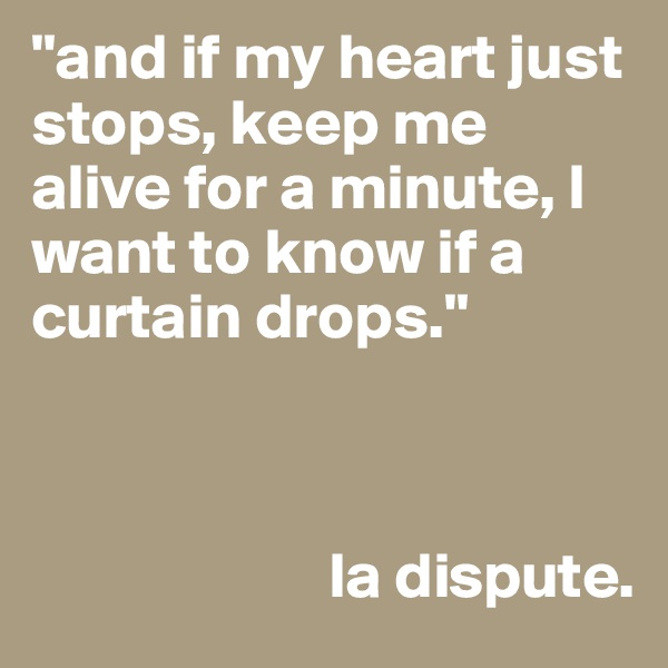 "and if my heart just stops, keep me alive for a minute, I want to know if a curtain drops."


                
                       la dispute. 