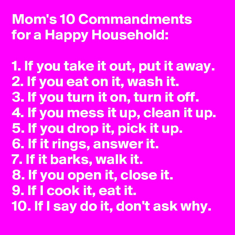 Mom's 10 Commandments 
for a Happy Household:

1. If you take it out, put it away.
2. If you eat on it, wash it.
3. If you turn it on, turn it off.
4. If you mess it up, clean it up.
5. If you drop it, pick it up.
6. If it rings, answer it.
7. If it barks, walk it.
8. If you open it, close it.
9. If I cook it, eat it.
10. If I say do it, don't ask why.