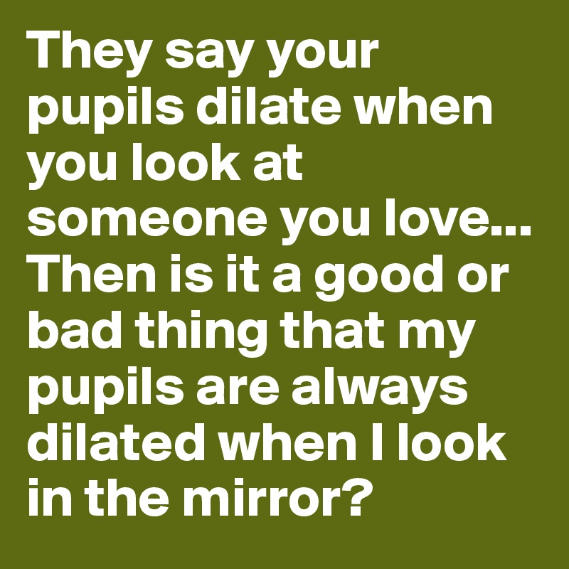 They say your pupils dilate when you look at someone you love...
Then is it a good or bad thing that my pupils are always dilated when I look in the mirror?