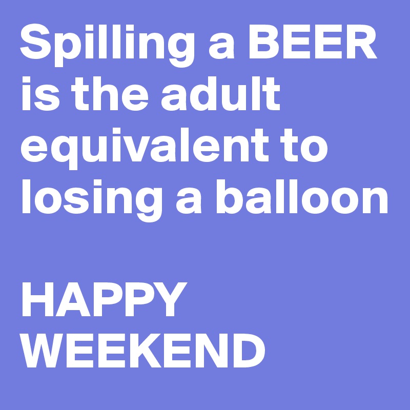 Spilling a BEER is the adult 
equivalent to losing a balloon 

HAPPY WEEKEND 