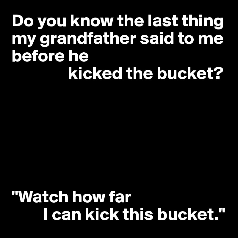 Do you know the last thing my grandfather said to me before he
                kicked the bucket?






"Watch how far
         I can kick this bucket."
