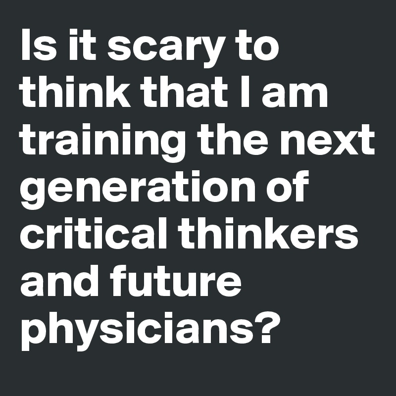 Is it scary to think that I am training the next generation of critical thinkers and future physicians?