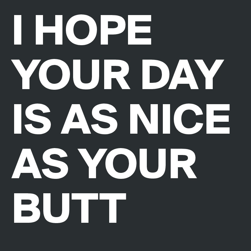 I HOPE YOUR DAY IS AS NICE AS YOUR BUTT