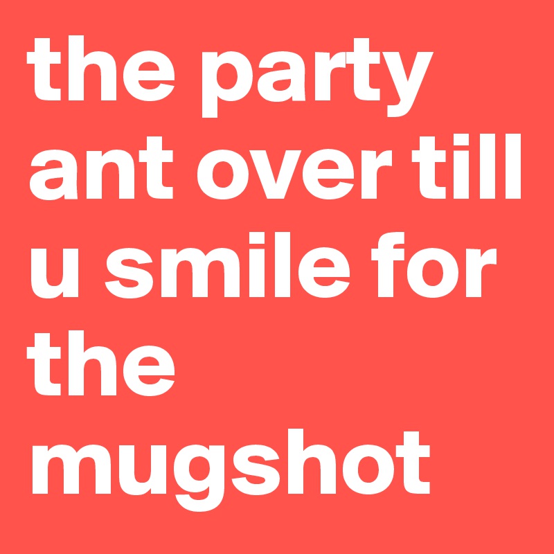 the party ant over till u smile for the mugshot