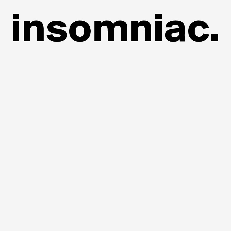 insomniac.


