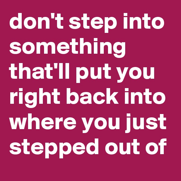 don't step into something that'll put you right back into where you just stepped out of
