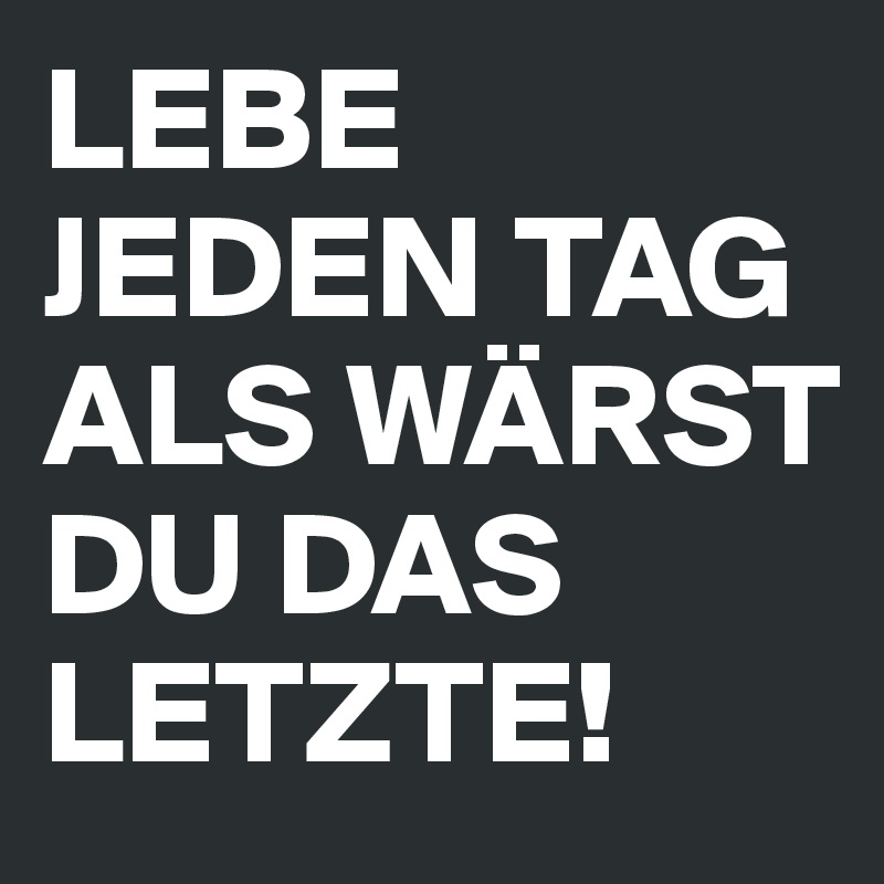 LEBE JEDEN TAG ALS WÄRST DU DAS LETZTE!