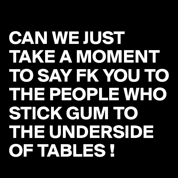 
CAN WE JUST TAKE A MOMENT TO SAY FK YOU TO THE PEOPLE WHO STICK GUM TO THE UNDERSIDE OF TABLES !